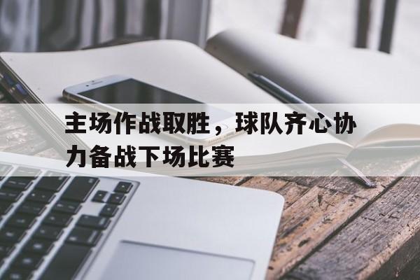 爱游戏官网-主场作战取胜，球队齐心协力备战下场比赛的简单介绍